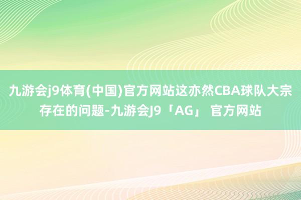 九游会j9体育(中国)官方网站这亦然CBA球队大宗存在的问题-九游会J9「AG」 官方网站