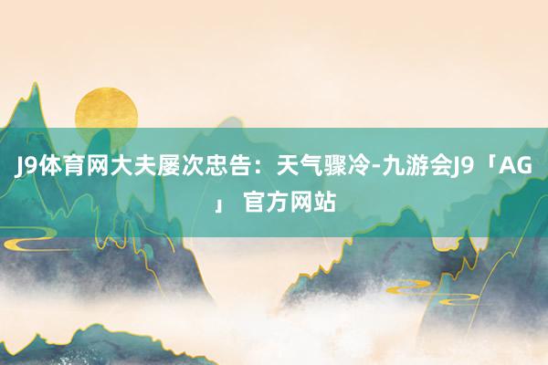 J9体育网大夫屡次忠告:天气骤冷-九游会J9「AG」 官方网站