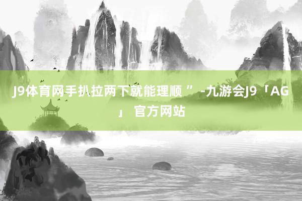 J9体育网手扒拉两下就能理顺 ” -九游会J9「AG」 官方网站