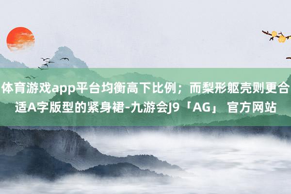 体育游戏app平台均衡高下比例；而梨形躯壳则更合适A字版型的紧身裙-九游会J9「AG」 官方网站