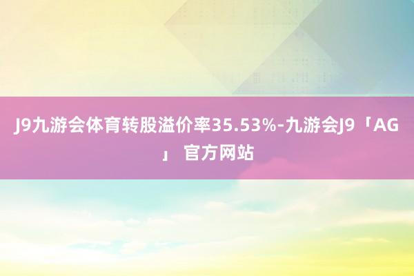 J9九游会体育转股溢价率35.53%-九游会J9「AG」 官方网站