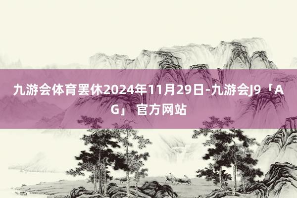 九游会体育罢休2024年11月29日-九游会J9「AG」 官方网站