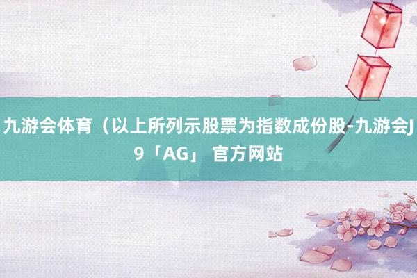 九游会体育(以上所列示股票为指数成份股-九游会J9「AG」 官方网站