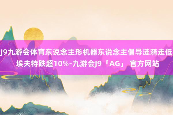 J9九游会体育东说念主形机器东说念主倡导涟漪走低 埃夫特跌超10%-九游会J9「AG」 官方网站