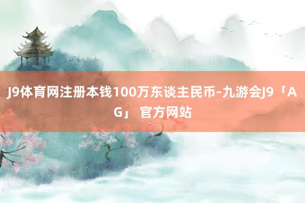 J9体育网注册本钱100万东谈主民币-九游会J9「AG」 官方网站