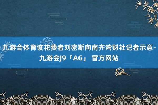 九游会体育该花费者刘密斯向南齐湾财社记者示意-九游会J9「AG」 官方网站