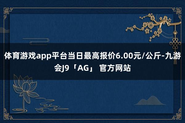 体育游戏app平台当日最高报价6.00元/公斤-九游会J9「AG」 官方网站