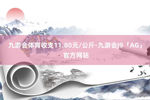 九游会体育收支11.80元/公斤-九游会J9「AG」 官方网站