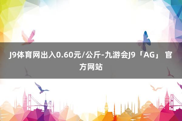 J9体育网出入0.60元/公斤-九游会J9「AG」 官方网站