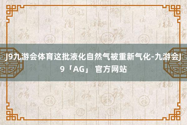 J9九游会体育这批液化自然气被重新气化-九游会J9「AG」 官方网站