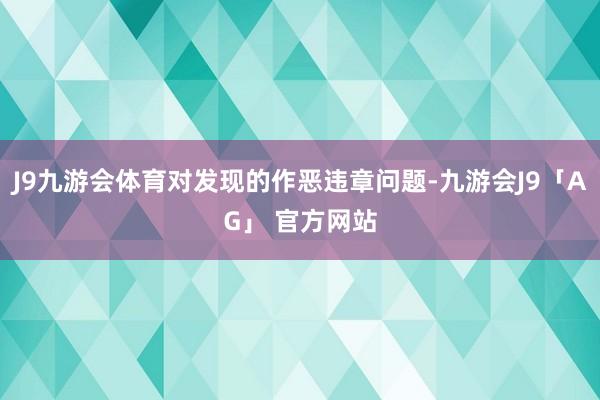 J9九游会体育对发现的作恶违章问题-九游会J9「AG」 官方网站