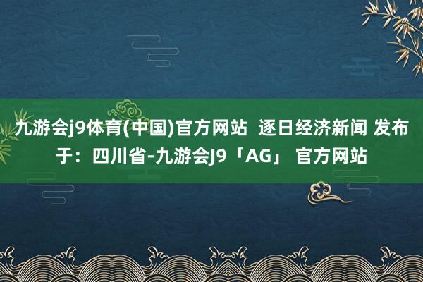 九游会j9体育(中国)官方网站  逐日经济新闻 发布于：四川省-九游会J9「AG」 官方网站