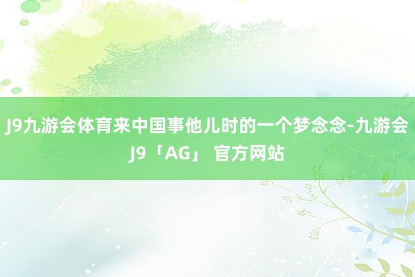 J9九游会体育来中国事他儿时的一个梦念念-九游会J9「AG」 官方网站