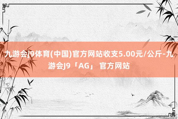 九游会j9体育(中国)官方网站收支5.00元/公斤-九游会J9「AG」 官方网站