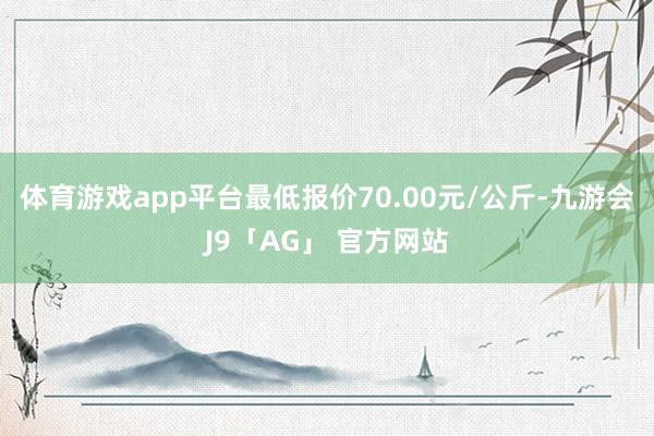 体育游戏app平台最低报价70.00元/公斤-九游会J9「AG」 官方网站