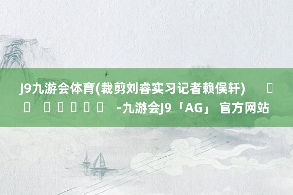 J9九游会体育 (裁剪刘睿实习记者赖俣轩) -九游会J9「AG」 官方网站