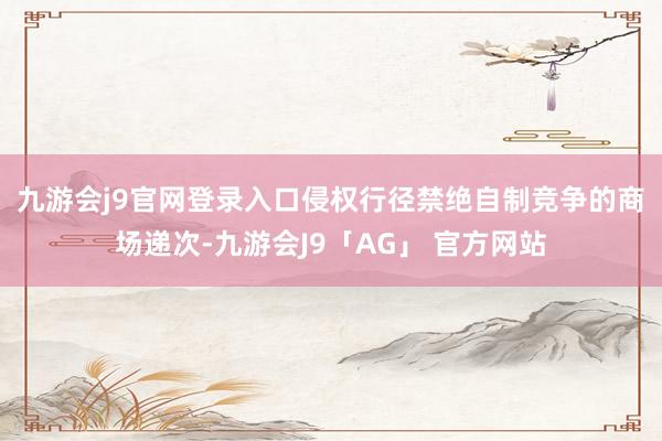 九游会j9官网登录入口 侵权行径禁绝自制竞争的商场递次-九游会J9「AG」 官方网站