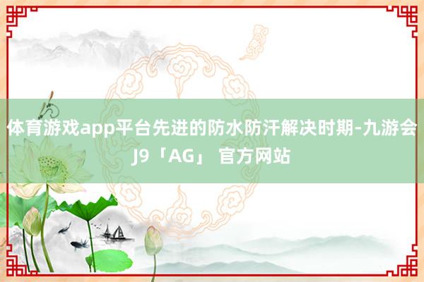体育游戏app平台先进的防水防汗解决时期-九游会J9「AG」 官方网站