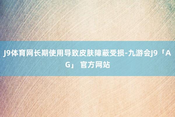 J9体育网长期使用导致皮肤障蔽受损-九游会J9「AG」 官方网站