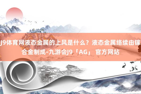 J9体育网液态金属的上风是什么?液态金属络续由镓合金制成-九游会J9「AG」 官方网站