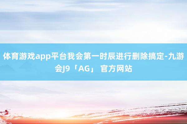 体育游戏app平台我会第一时辰进行删除搞定-九游会J9「AG」 官方网站