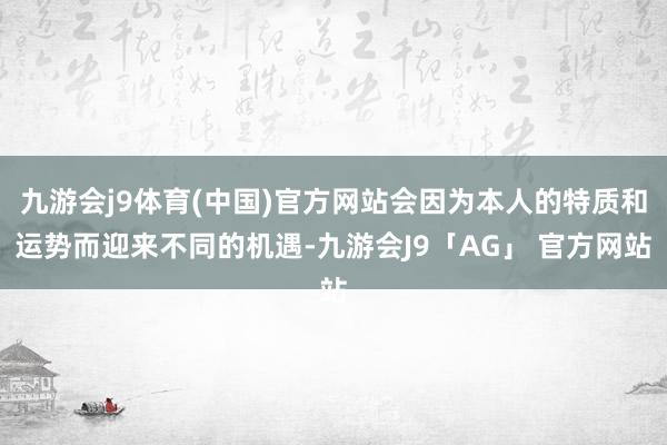 九游会j9体育(中国)官方网站会因为本人的特质和运势而迎来不同的机遇-九游会J9「AG」 官方网站