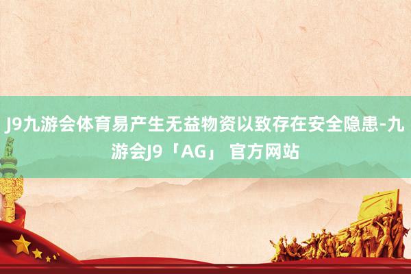 J9九游会体育易产生无益物资以致存在安全隐患-九游会J9「AG」 官方网站