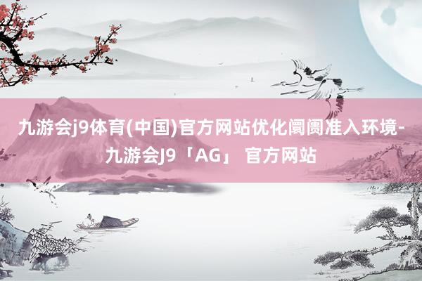 九游会j9体育(中国)官方网站 优化阛阓准入环境-九游会J9「AG」 官方网站