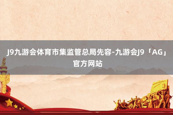J9九游会体育 市集监管总局先容-九游会J9「AG」 官方网站