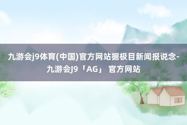 九游会j9体育(中国)官方网站 据极目新闻报说念-九游会J9「AG」 官方网站