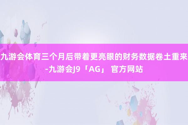 九游会体育三个月后带着更亮眼的财务数据卷土重来-九游会J9「AG」 官方网站
