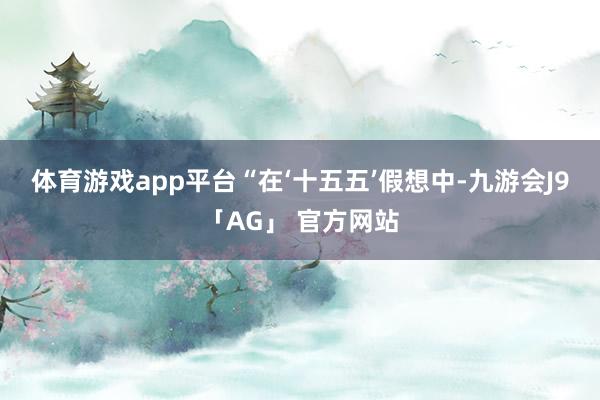 体育游戏app平台 “在‘十五五’假想中-九游会J9「AG」 官方网站