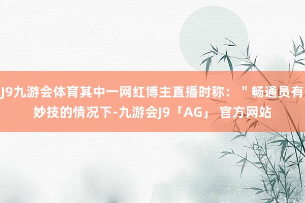 J9九游会体育其中一网红博主直播时称:"畅通员有妙技的情况下-九游会J9「AG」 官方网站