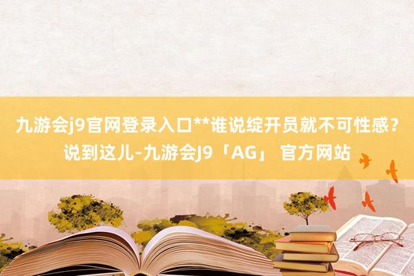九游会j9官网登录入口**谁说绽开员就不可性感?说到这儿-九游会J9「AG」 官方网站