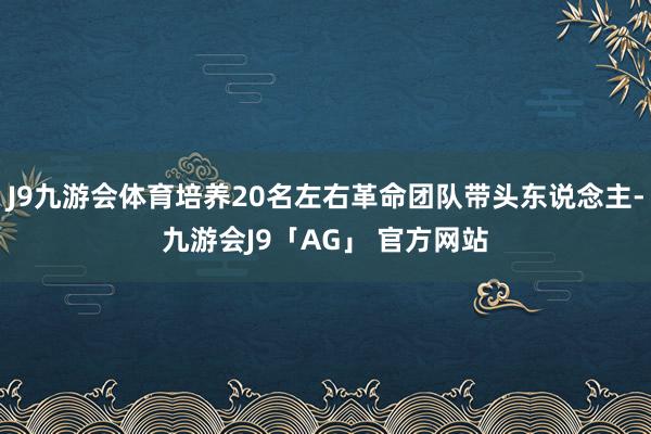 J9九游会体育培养20名左右革命团队带头东说念主-九游会J9「AG」 官方网站