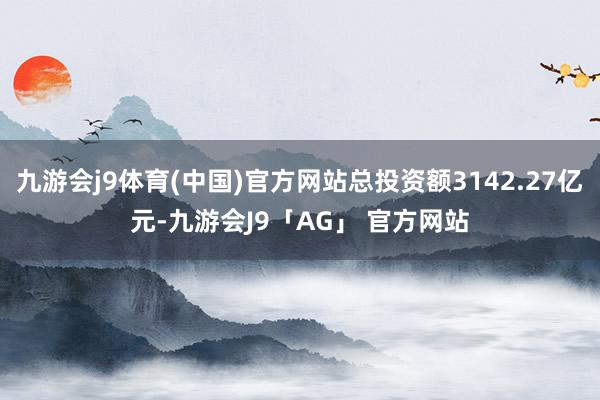 九游会j9体育(中国)官方网站总投资额3142.27亿元-九游会J9「AG」 官方网站
