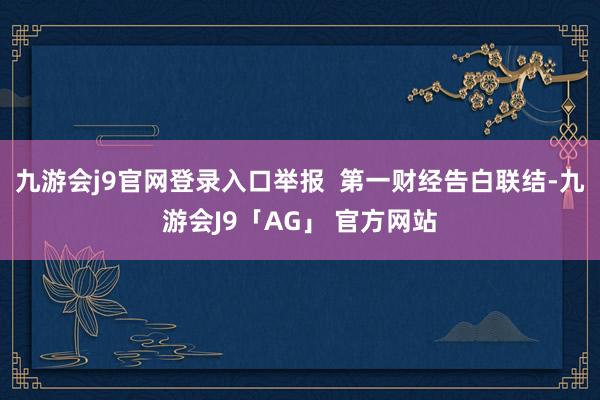 九游会j9官网登录入口举报  第一财经告白联结-九游会J9「AG」 官方网站