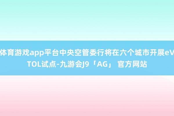 体育游戏app平台中央空管委行将在六个城市开展eVTOL试点-九游会J9「AG」 官方网站