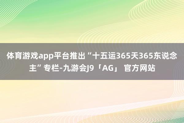 体育游戏app平台推出“十五运365天365东说念主”专栏-九游会J9「AG」 官方网站