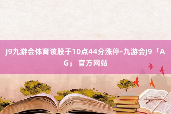 J9九游会体育该股于10点44分涨停-九游会J9「AG」 官方网站