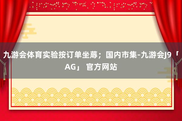 九游会体育实验按订单坐蓐;国内市集-九游会J9「AG」 官方网站