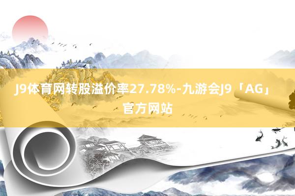 J9体育网转股溢价率27.78%-九游会J9「AG」 官方网站