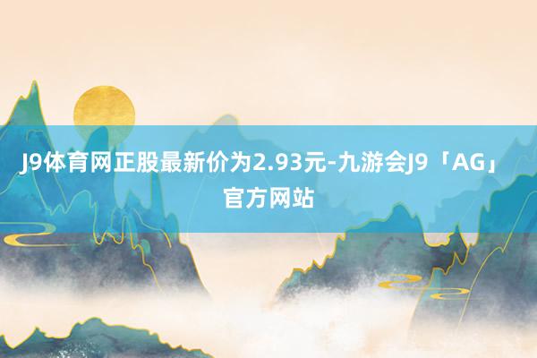 J9体育网正股最新价为2.93元-九游会J9「AG」 官方网站