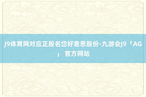 J9体育网对应正股名岱好意思股份-九游会J9「AG」 官方网站