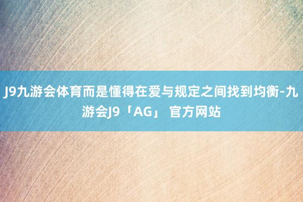 J9九游会体育而是懂得在爱与规定之间找到均衡-九游会J9「AG」 官方网站