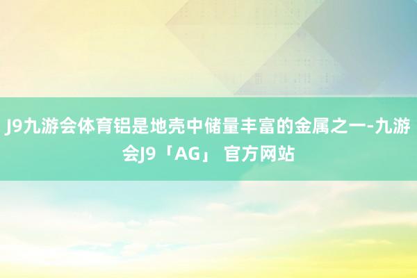 J9九游会体育铝是地壳中储量丰富的金属之一-九游会J9「AG」 官方网站