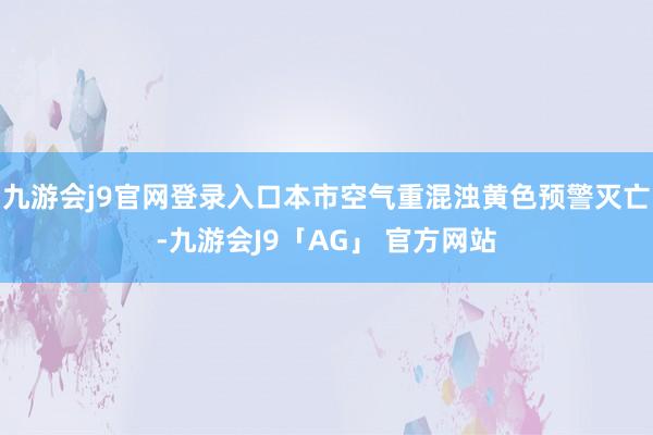 九游会j9官网登录入口本市空气重混浊黄色预警灭亡-九游会J9「AG」 官方网站