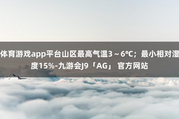 体育游戏app平台山区最高气温3~6℃;最小相对湿度15%-九游会J9「AG」 官方网站