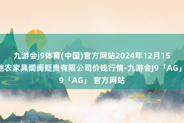 九游会j9体育(中国)官方网站2024年12月15日山东喜地农家具阛阓贬责有限公司价钱行情-九游会J9「AG」 官方网站