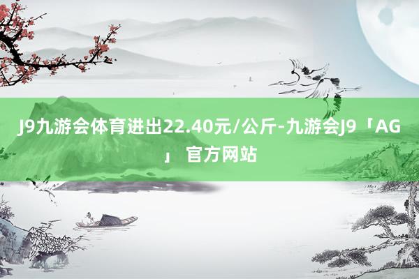 J9九游会体育进出22.40元/公斤-九游会J9「AG」 官方网站